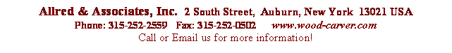 Text Box:



 Allred & Associates, Inc.  2  South Street,  Auburn,  New York  13021  USAPhone: 315-252-2559 Fax:   315-252-0502 www.wood-carver.comCall      or Email us for more information!